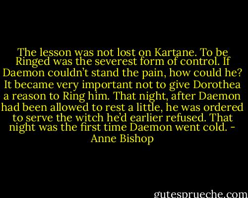 The lesson was not lost on Kartane. To be Ringed was the severest form of control. If Daemon couldn’t stand the pain, how could he? It became very important not to give Dorothea a reason to Ring him. That night, after Daemon had been allowed to rest a little, he was ordered to serve the witch he’d earlier refused. That night was the first time Daemon went cold. - Anne Bishop