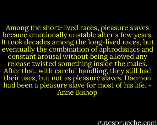 Among the short-lived races, pleasure slaves became emotionally unstable after a few years. It took decades among the long-lived races, but eventually the combination of aphrodisiacs and constant arousal without being allowed any release twisted something inside the males. After that, with careful handling, they still had their uses, but not as pleasure slaves. Daemon had been a pleasure slave for most of his life. - Anne Bishop