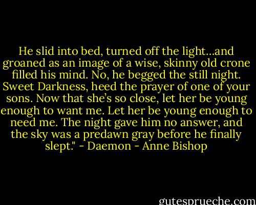 He slid into bed, turned off the light…and groaned as an image of a wise, skinny old crone filled his mind. No, he begged the still night. Sweet Darkness, heed the prayer of one of your sons. Now that she’s so close, let her be young enough to want me. Let her be young enough to need me. The night gave him no answer, and the sky was a predawn gray before he finally slept." - Daemon - Anne Bishop