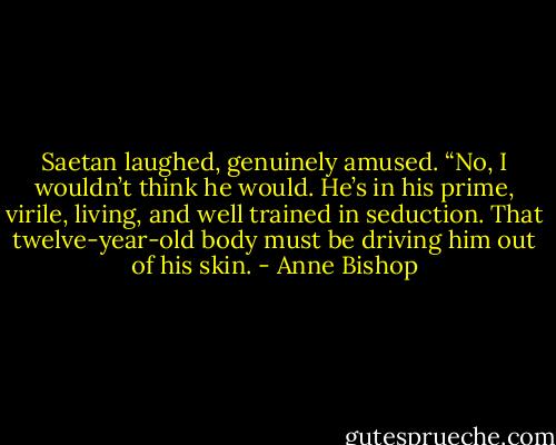 Saetan laughed, genuinely amused. “No, I wouldn’t think he would. He’s in his prime, virile, living, and well trained in seduction. That twelve-year-old body must be driving him out of his skin. - Anne Bishop