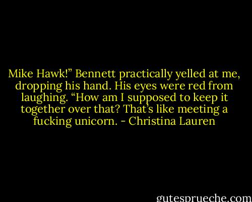 Mike Hawk!” Bennett practically yelled at me, dropping his hand. His eyes were red from laughing. “How am I supposed to keep it together over that? That’s like meeting a fucking unicorn. - Christina Lauren