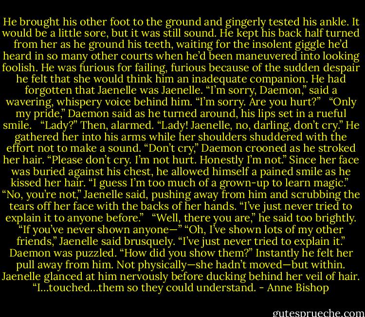 He brought his other foot to the ground and gingerly tested his ankle. It would be a little sore, but it was still sound. He kept his back half turned from her as he ground his teeth, waiting for the insolent giggle he’d heard in so many other courts when he’d been maneuvered into looking foolish. He was furious for failing, furious because of the sudden despair he felt that she would think him an inadequate companion. He had forgotten that Jaenelle was Jaenelle. “I’m sorry, Daemon,” said a wavering, whispery voice behind him. “I’m sorry. Are you hurt?” <br /><br />“Only my pride,” Daemon said as he turned around, his lips set in a rueful smile. <br /><br />“Lady?” Then, alarmed. “Lady! Jaenelle, no, darling, don’t cry.” He gathered her into his arms while her shoulders shuddered with the effort not to make a sound. “Don’t cry,” Daemon crooned as he stroked her hair. “Please don’t cry. I’m not hurt. Honestly I’m not.” Since her face was buried against his chest, he allowed himself a pained smile as he kissed her hair. “I guess I’m too much of a grown-up to learn magic.”<br /><br />“No, you’re not,” Jaenelle said, pushing away from him and scrubbing the tears off her face with the backs of her hands. “I’ve just never tried to explain it to anyone before.” <br /><br />“Well, there you are,” he said too brightly. “If you’ve never shown anyone—” “Oh, I’ve shown lots of my other friends,” Jaenelle said brusquely. “I’ve just never tried to explain it.” Daemon was puzzled. “How did you show them?” Instantly he felt her pull away from him. Not physically—she hadn’t moved—but within. Jaenelle glanced at him nervously before ducking behind her veil of hair. “I…touched…them so they could understand. - Anne Bishop