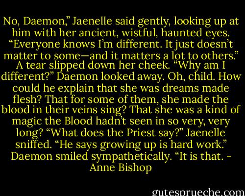 No, Daemon,” Jaenelle said gently, looking up at him with her ancient, wistful, haunted eyes. “Everyone knows I’m different. It just doesn’t matter to some—and it matters a lot to others.” A tear slipped down her cheek. “Why am I different?” Daemon looked away. Oh, child. How could he explain that she was dreams made flesh? That for some of them, she made the blood in their veins sing? That she was a kind of magic the Blood hadn’t seen in so very, very long? “What does the Priest say?” Jaenelle sniffed. “He says growing up is hard work.” Daemon smiled sympathetically. “It is that. - Anne Bishop