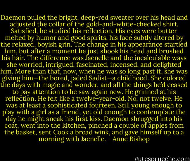 Daemon pulled the bright, deep-red sweater over his head and adjusted the collar of the gold-and-white-checked shirt. Satisfied, he studied his reflection. His eyes were butter melted by humor and good spirits, his face subtly altered by the relaxed, boyish grin. The change in his appearance startled him, but after a moment he just shook his head and brushed his hair. The difference was Jaenelle and the incalculable ways she worried, intrigued, fascinated, incensed, and delighted him. More than that, now, when he was so long past it, she was giving him—the bored, jaded Sadist—a childhood. She colored the days with magic and wonder, and all the things he’d ceased to pay attention to he saw again new. He grinned at his reflection. He felt like a twelve-year-old. No, not twelve. He was at least a sophisticated fourteen. Still young enough to play with a girl as a friend, yet old enough to contemplate the day he might sneak his first kiss. Daemon shrugged into his coat, went into the kitchen, pinched a couple of apples from the basket, sent Cook a broad wink, and gave himself up to a morning with Jaenelle. - Anne Bishop