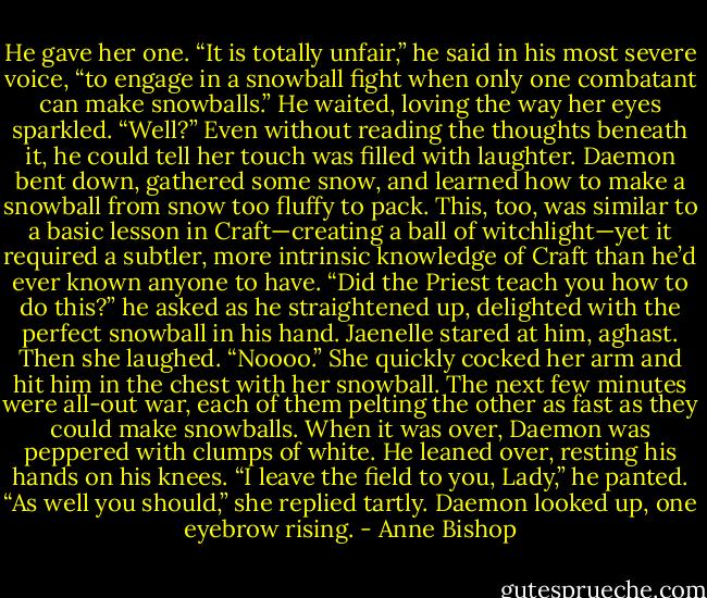 He gave her one. “It is totally unfair,” he said in his most severe voice, “to engage in a snowball fight when only one combatant can make snowballs.” He waited, loving the way her eyes sparkled. “Well?” Even without reading the thoughts beneath it, he could tell her touch was filled with laughter. Daemon bent down, gathered some snow, and learned how to make a snowball from snow too fluffy to pack. This, too, was similar to a basic lesson in Craft—creating a ball of witchlight—yet it required a subtler, more intrinsic knowledge of Craft than he’d ever known anyone to have. “Did the Priest teach you how to do this?” he asked as he straightened up, delighted with the perfect snowball in his hand. Jaenelle stared at him, aghast. Then she laughed. “Noooo.” She quickly cocked her arm and hit him in the chest with her snowball. The next few minutes were all-out war, each of them pelting the other as fast as they could make snowballs. When it was over, Daemon was peppered with clumps of white. He leaned over, resting his hands on his knees. “I leave the field to you, Lady,” he panted. “As well you should,” she replied tartly. Daemon looked up, one eyebrow rising. - Anne Bishop