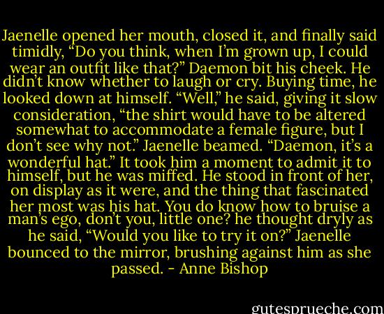 Jaenelle opened her mouth, closed it, and finally said timidly, “Do you think, when I’m grown up, I could wear an outfit like that?” Daemon bit his cheek. He didn’t know whether to laugh or cry. Buying time, he looked down at himself. “Well,” he said, giving it slow consideration, “the shirt would have to be altered somewhat to accommodate a female figure, but I don’t see why not.” Jaenelle beamed. “Daemon, it’s a wonderful hat.” It took him a moment to admit it to himself, but he was miffed. He stood in front of her, on display as it were, and the thing that fascinated her most was his hat. You do know how to bruise a man’s ego, don’t you, little one? he thought dryly as he said, “Would you like to try it on?” Jaenelle bounced to the mirror, brushing against him as she passed. - Anne Bishop