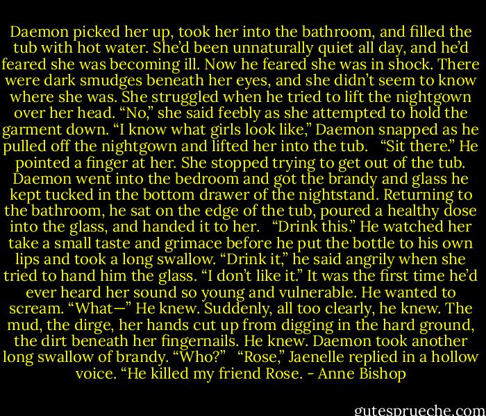 Daemon picked her up, took her into the bathroom, and filled the tub with hot water. She’d been unnaturally quiet all day, and he’d feared she was becoming ill. Now he feared she was in shock. There were dark smudges beneath her eyes, and she didn’t seem to know where she was. She struggled when he tried to lift the nightgown over her head. “No,” she said feebly as she attempted to hold the garment down. “I know what girls look like,” Daemon snapped as he pulled off the nightgown and lifted her into the tub. <br /><br />“Sit there.” He pointed a finger at her. She stopped trying to get out of the tub. Daemon went into the bedroom and got the brandy and glass he kept tucked in the bottom drawer of the nightstand. Returning to the bathroom, he sat on the edge of the tub, poured a healthy dose into the glass, and handed it to her. <br /><br />“Drink this.” He watched her take a small taste and grimace before he put the bottle to his own lips and took a long swallow. “Drink it,” he said angrily when she tried to hand him the glass. “I don’t like it.” It was the first time he’d ever heard her sound so young and vulnerable. He wanted to scream. “What—” He knew. Suddenly, all too clearly, he knew. The mud, the dirge, her hands cut up from digging in the hard ground, the dirt beneath her fingernails. He knew. Daemon took another long swallow of brandy. “Who?” <br /><br />“Rose,” Jaenelle replied in a hollow voice. “He killed my friend Rose. - Anne Bishop