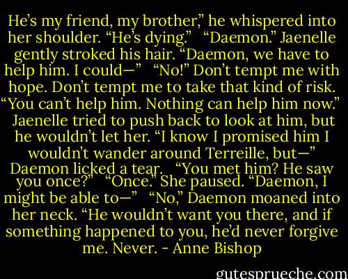 He’s my friend, my brother,” he whispered into her shoulder. “He’s dying.” <br /><br />“Daemon.” Jaenelle gently stroked his hair. “Daemon, we have to help him. I could—” <br /><br />“No!” Don’t tempt me with hope. Don’t tempt me to take that kind of risk. “You can’t help him. Nothing can help him now.” <br /><br />Jaenelle tried to push back to look at him, but he wouldn’t let her. “I know I promised him I wouldn’t wander around Terreille, but—” Daemon licked a tear. <br /><br />“You met him? He saw you once?” <br /><br />“Once.” She paused. “Daemon, I might be able to—” <br /><br />“No,” Daemon moaned into her neck. “He wouldn’t want you there, and if something happened to you, he’d never forgive me. Never. - Anne Bishop