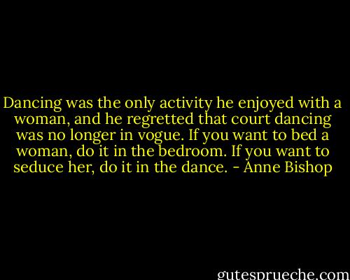 Dancing was the only activity he enjoyed with a woman, and he regretted that court dancing was no longer in vogue. If you want to bed a woman, do it in the bedroom. If you want to seduce her, do it in the dance. - Anne Bishop