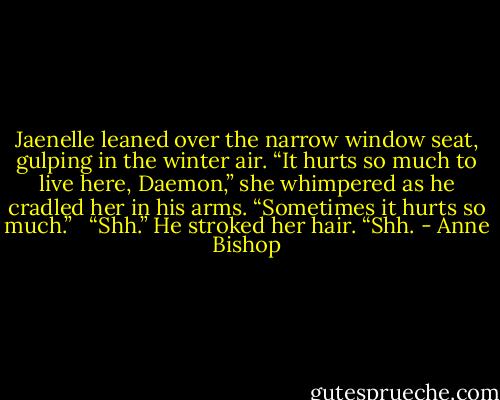 Jaenelle leaned over the narrow window seat, gulping in the winter air. “It hurts so much to live here, Daemon,” she whimpered as he cradled her in his arms. “Sometimes it hurts so much.” <br /><br />“Shh.” He stroked her hair. “Shh. - Anne Bishop