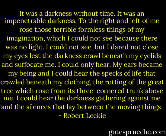 It was a darkness without time. It was an impenetrable darkness. To the right and left of me rose those terrible formless things of my imagination, which I could not see because there was no light. I could not see, but I dared not close my eyes lest the darkness crawl beneath my eyelids and suffocate me. I could only hear. My ears became my being and I could hear the specks of life that crawled beneath my clothing, the rotting of the great tree which rose from its three-cornered trunk above me. I could hear the darkness gathering against me and the silences that lay between the moving things. - Robert Leckie