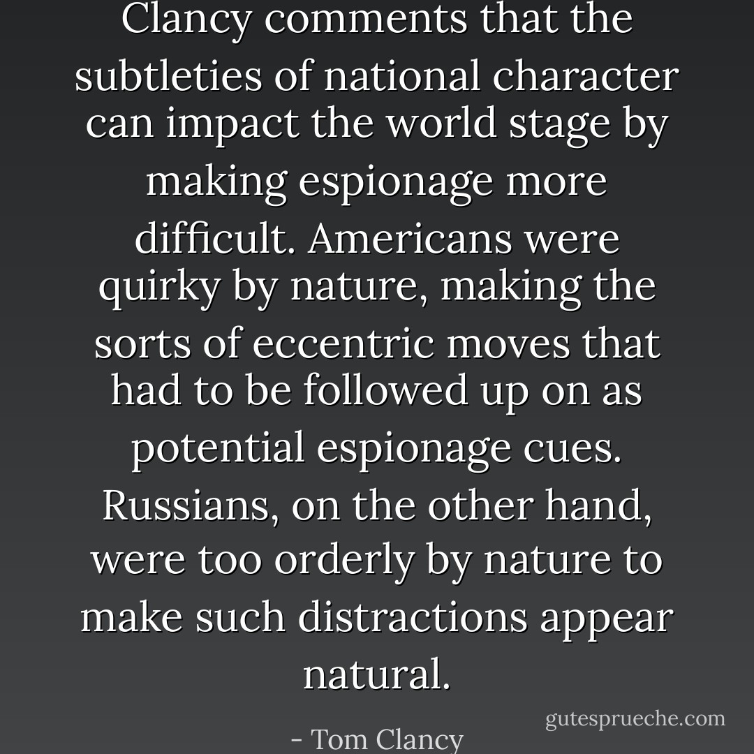 Clancy comments that the subtleties of national character can impact the world stage by making espionage more difficult. Americans were quirky by nature, making the sorts of eccentric moves that had to be followed up on as potential espionage cues. Russians, on the other hand, were too orderly by nature to make such distractions appear natural. - Tom Clancy