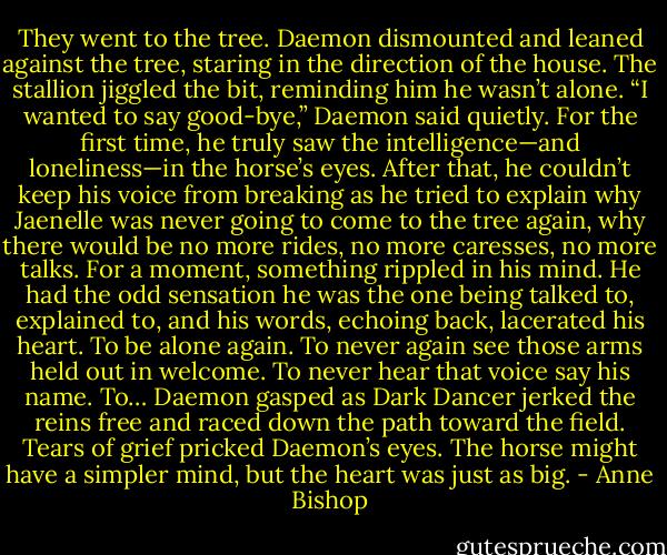 They went to the tree. Daemon dismounted and leaned against the tree, staring in the direction of the house. The stallion jiggled the bit, reminding him he wasn’t alone. “I wanted to say good-bye,” Daemon said quietly. For the first time, he truly saw the intelligence—and loneliness—in the horse’s eyes. After that, he couldn’t keep his voice from breaking as he tried to explain why Jaenelle was never going to come to the tree again, why there would be no more rides, no more caresses, no more talks. For a moment, something rippled in his mind. He had the odd sensation he was the one being talked to, explained to, and his words, echoing back, lacerated his heart. To be alone again. To never again see those arms held out in welcome. To never hear that voice say his name. To… Daemon gasped as Dark Dancer jerked the reins free and raced down the path toward the field. Tears of grief pricked Daemon’s eyes. The horse might have a simpler mind, but the heart was just as big. - Anne Bishop