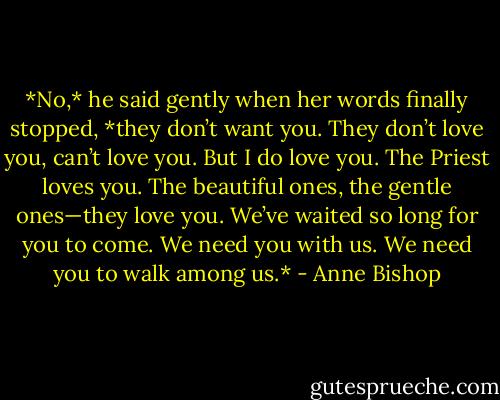 *No,* he said gently when her words finally stopped, *they don’t want you. They don’t love you, can’t love you. But I do love you. The Priest loves you. The beautiful ones, the gentle ones—they love you. We’ve waited so long for you to come. We need you with us. We need you to walk among us.* - Anne Bishop