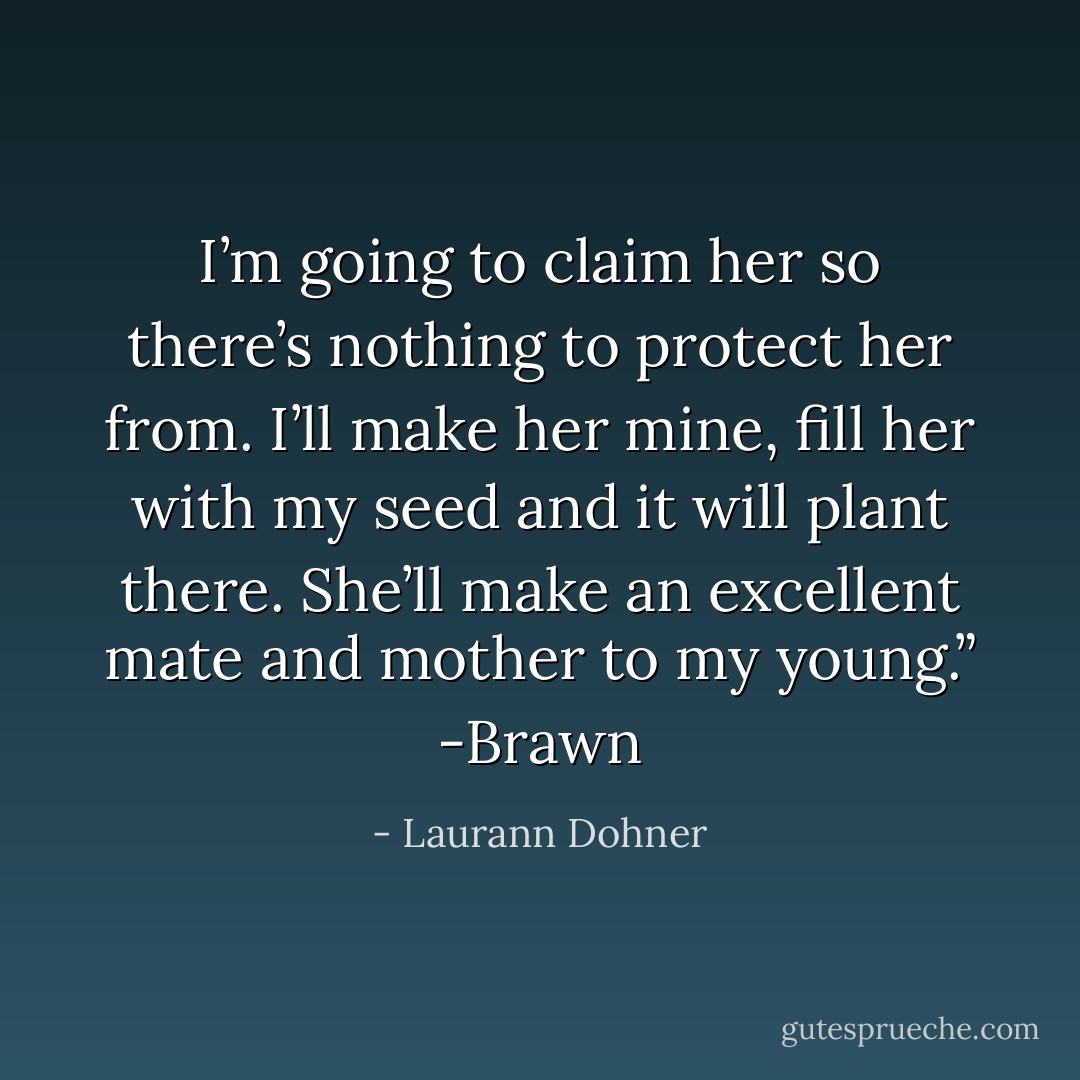 I’m going to claim her so there’s nothing to protect her from. I’ll make her mine, fill her with my seed and it will plant there. She’ll make an excellent mate and mother to my young.”<br />-Brawn - Laurann Dohner