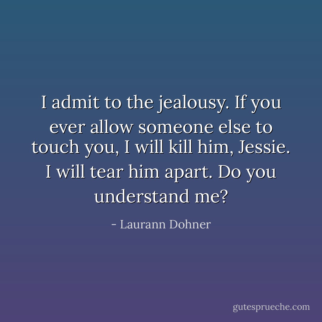 I admit to the jealousy. If you ever allow someone else to touch you, I will kill him, Jessie. I will tear him apart. Do you understand me? - Laurann Dohner