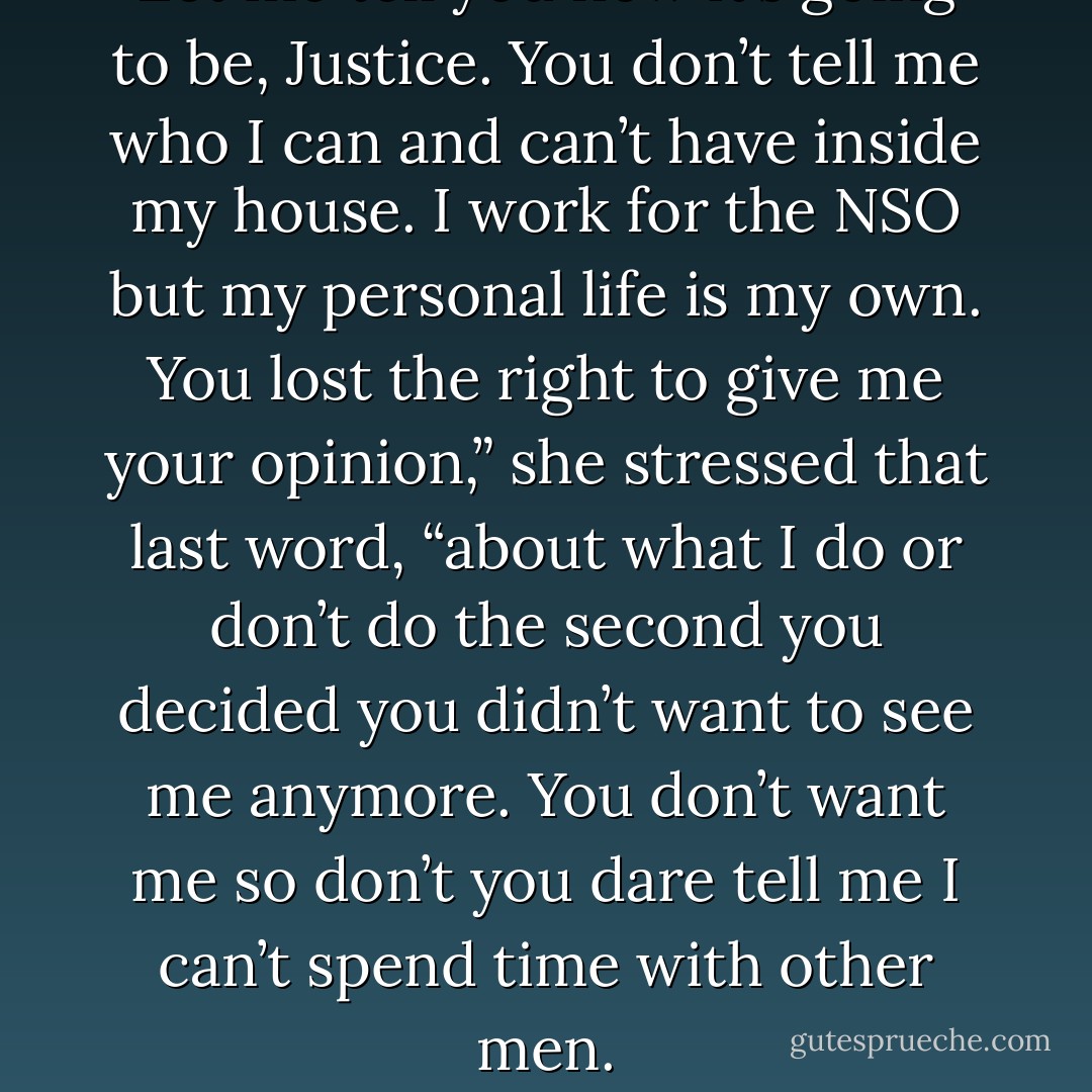 Let me tell you how it’s going to be, Justice. You don’t tell me who I can and can’t have inside my house. I work for the NSO but my personal life is my own. You lost the right to give me your opinion,” she stressed that last word, “about what I do or don’t do the second you decided you didn’t want to see me anymore. You don’t want me so don’t you dare tell me I can’t spend time with other men. - Laurann Dohner