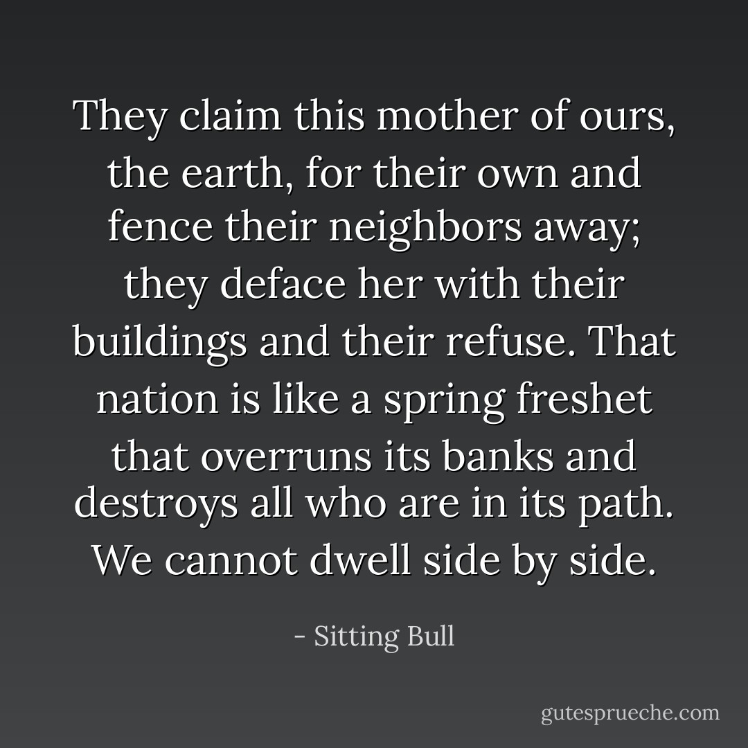 They claim this mother of ours, the earth, for their own and fence their neighbors away; they deface her with their buildings and their refuse. That nation is like a spring freshet that overruns its banks and destroys all who are in its path. We cannot dwell side by side. - Sitting Bull