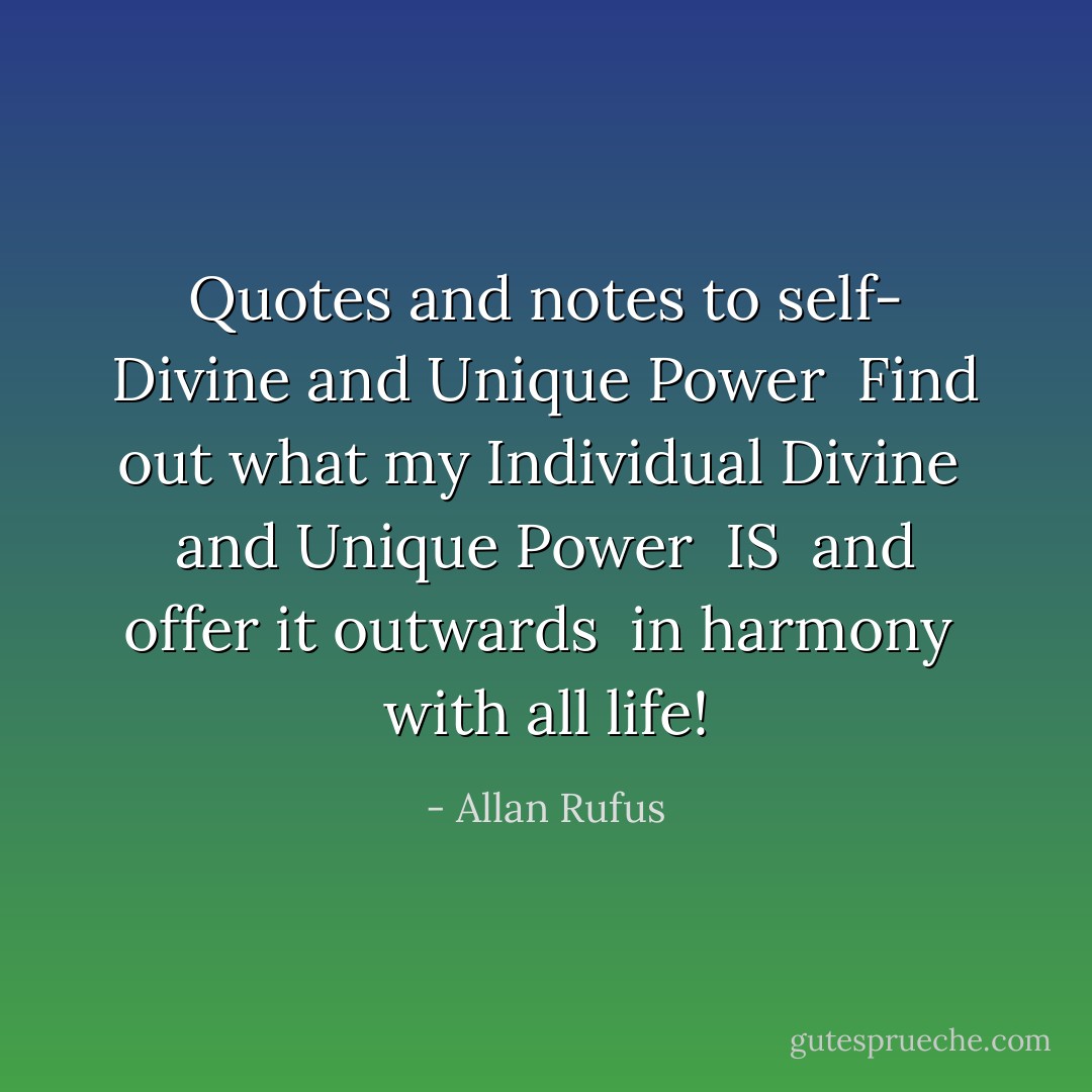 Quotes and notes to self- Divine and Unique Power<br /><br />Find out what my Individual Divine<br /><br />and Unique Power<br /><br />IS<br /><br />and offer it outwards<br /><br />in harmony<br /><br />with all life! - Allan Rufus