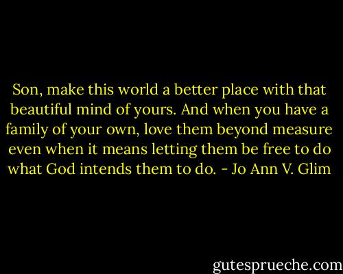 Son, make this world a better place with that beautiful mind of yours. And when you have a family of your own, love them beyond measure even when it means letting them be free to do what God intends them to do. - Jo Ann V. Glim