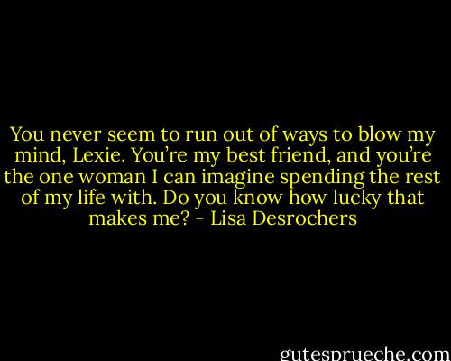 You never seem to run out of ways to blow my mind, Lexie. You’re my best friend, and you’re the one woman I can imagine spending the rest of my life with. Do you know how lucky that makes me? - Lisa Desrochers