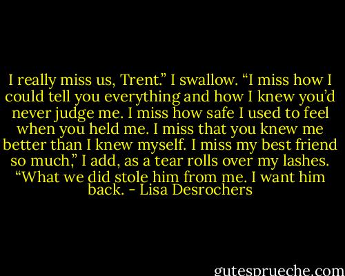 I really miss us, Trent.” I swallow. “I miss how I could tell you everything and how I knew you’d never judge me. I miss how safe I used to feel when you held me. I miss that you knew me better than I knew myself. I miss my best friend so much,” I add, as a tear rolls over my lashes. “What we did stole him from me. I want him back. - Lisa Desrochers