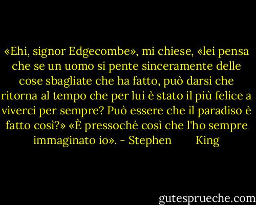 «Ehi, signor Edgecombe», mi chiese, «lei pensa che se un uomo si pente sinceramente delle cose sbagliate che ha fatto, può darsi che ritorna al tempo che per lui è stato il più felice a viverci per sempre? Può essere che il paradiso è fatto così?»<br />«È pressoché così che l'ho sempre immaginato io». - Stephen        King