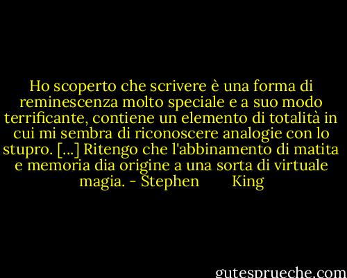 Ho scoperto che scrivere è una forma di reminescenza molto speciale e a suo modo terrificante, contiene un elemento di totalità in cui mi sembra di riconoscere analogie con lo stupro. [...] Ritengo che l'abbinamento di matita e memoria dia origine a una sorta di virtuale magia. - Stephen        King