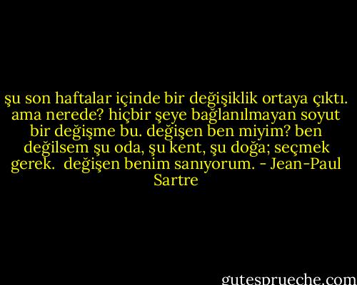 şu son haftalar içinde bir değişiklik ortaya çıktı. ama nerede? hiçbir şeye bağlanılmayan soyut bir değişme bu. değişen ben miyim? ben değilsem şu oda, şu kent, şu doğa; seçmek gerek.<br /><br />değişen benim sanıyorum. - Jean-Paul Sartre