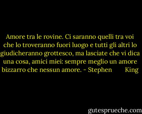 Amore tra le rovine. Ci saranno quelli tra voi che lo troveranno fuori luogo e tutti gli altri lo giudicheranno grottesco, ma lasciate che vi dica una cosa, amici miei: sempre meglio un amore bizzarro che nessun amore. - Stephen        King