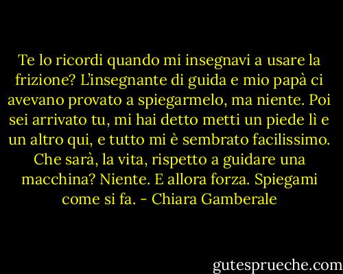 Te lo ricordi quando mi insegnavi a usare la frizione? L’insegnante di guida e mio papà ci avevano provato a spiegarmelo, ma niente. Poi sei arrivato tu, mi hai detto metti un piede lì e un altro qui, e tutto mi è sembrato facilissimo.<br />Che sarà, la vita, rispetto a guidare una macchina?<br />Niente.<br />E allora forza.<br />Spiegami come si fa. - Chiara Gamberale