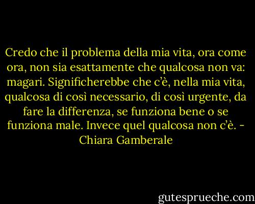 Credo che il problema della mia vita, ora come ora, non sia esattamente che qualcosa non va: magari. Significherebbe che c’è, nella mia vita, qualcosa di così necessario, di così urgente, da fare la differenza, se funziona bene o se funziona male.<br />Invece quel qualcosa non c’è. - Chiara Gamberale