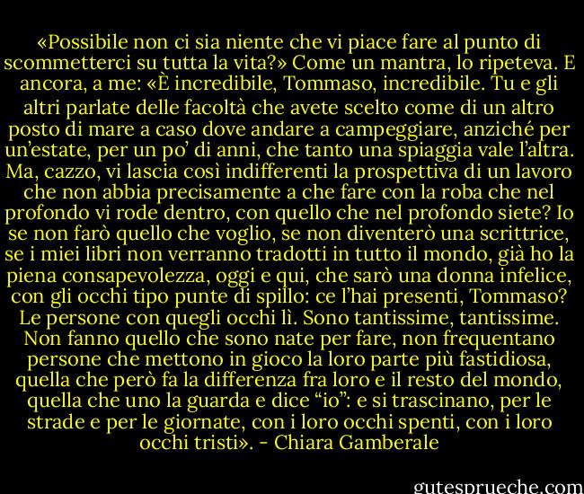 «Possibile non ci sia niente che vi piace fare al punto di scommetterci su tutta la vita?» Come un mantra, lo ripeteva. E ancora, a me: «È incredibile, Tommaso, incredibile. Tu e gli altri parlate delle facoltà che avete scelto come di un altro posto di mare a caso dove andare a campeggiare, anziché per un’estate, per un po’ di anni, che tanto una spiaggia vale l’altra. Ma, cazzo, vi lascia così indifferenti la prospettiva di un lavoro che non abbia precisamente a che fare con la roba che nel profondo vi rode dentro, con quello che nel profondo siete? Io se non farò quello che voglio, se non diventerò una scrittrice, se i miei libri non verranno tradotti in tutto il mondo, già ho la piena consapevolezza, oggi e qui, che sarò una donna infelice, con gli occhi tipo punte di spillo: ce l’hai presenti, Tommaso? Le persone con quegli occhi lì. Sono tantissime, tantissime. Non fanno quello che sono nate per fare, non frequentano persone che mettono in gioco la loro parte più fastidiosa, quella che però fa la differenza fra loro e il resto del mondo, quella che uno la guarda e dice “io”: e si trascinano, per le strade e per le giornate, con i loro occhi spenti, con i loro occhi tristi». - Chiara Gamberale