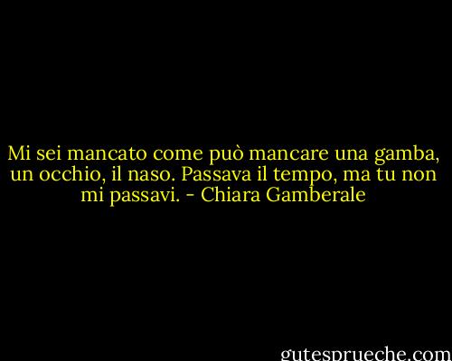 Mi sei mancato come può mancare una gamba, un occhio, il naso. Passava il tempo, ma tu non mi passavi. - Chiara Gamberale