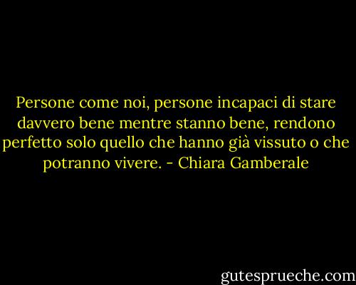 Persone come noi, persone incapaci di stare davvero bene mentre stanno bene, rendono perfetto solo quello che hanno già vissuto o che potranno vivere. - Chiara Gamberale