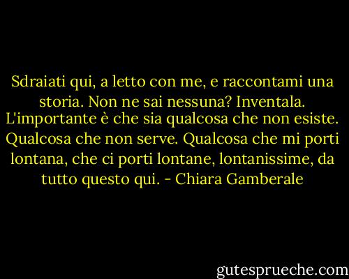 Sdraiati qui, a letto con me, e raccontami una storia. Non ne sai nessuna? Inventala. L'importante è che sia qualcosa che non esiste. Qualcosa che non serve. Qualcosa che mi porti lontana, che ci porti lontane, lontanissime, da tutto questo qui. - Chiara Gamberale