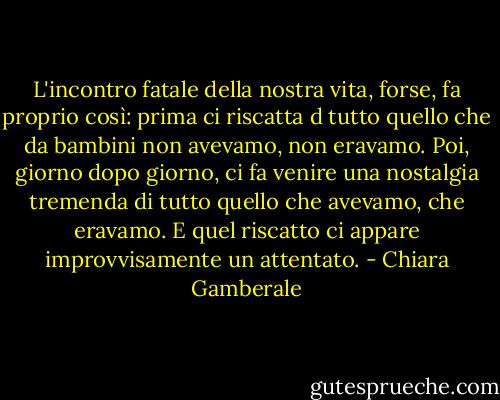 L'incontro fatale della nostra vita, forse, fa proprio così: prima ci riscatta d tutto quello che da bambini non avevamo, non eravamo. Poi, giorno dopo giorno, ci fa venire una nostalgia tremenda di tutto quello che avevamo, che eravamo. E quel riscatto ci appare improvvisamente un attentato. - Chiara Gamberale