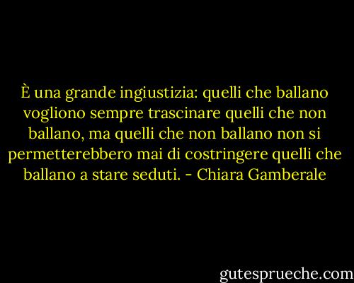 È una grande ingiustizia: quelli che ballano vogliono sempre trascinare quelli che non ballano, ma quelli che non ballano non si permetterebbero mai di costringere quelli che ballano a stare seduti. - Chiara Gamberale