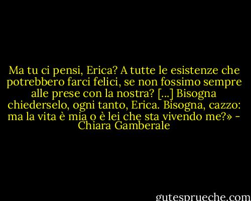 Ma tu ci pensi, Erica? A tutte le esistenze che potrebbero farci felici, se non fossimo sempre alle prese con la nostra? [...] Bisogna chiederselo, ogni tanto, Erica. Bisogna, cazzo: ma la vita è mia o è lei che sta vivendo me?» - Chiara Gamberale