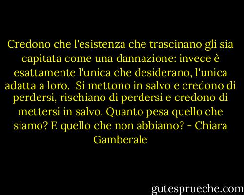 Credono che l'esistenza che trascinano gli sia capitata come una dannazione: invece è esattamente l'unica che desiderano, l'unica adatta a loro. <br />Si mettono in salvo e credono di perdersi, rischiano di perdersi e credono di mettersi in salvo.<br />Quanto pesa quello che siamo? E quello che non abbiamo? - Chiara Gamberale