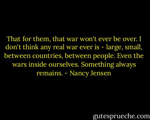 That for them, that war won't ever be over. I don't think any real war ever is - large, small, between countries, between people. Even the wars inside ourselves. Something always remains. - Nancy Jensen