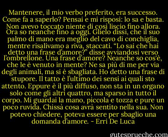 Mantenere, il mio verbo preferito, era successo. Come fa a saperlo? Pensai e mi risposi: lo sa e basta. Non avevo toccato niente di così liscio fino allora. Ora so neanche fino a oggi. Glielo dissi, che il suo palmo di mano era meglio del cavo di conchiglia, mentre risalivamo a riva, staccati. “Lo sai che hai detto una frase d’amore?” disse avviandosi verso l’ombrellone.<br />Una frase d’amore? Neanche so cos'è, che le è venuto in mente? Ne sa più di me per via degli animali, ma si è sbagliata. Ho detto una frase di stupore. Il tatto è l’ultimo dei sensi ai quali sto attento. Eppure è il più diffuso, non sta in un organo solo come gli altri quattro, ma sparso in tutto il corpo. Mi guardai la mano, piccola e tozza e pure un poco ruvida. Chissà cosa avrà sentito nella sua. Non potevo chiedere, poteva essere per sbaglio una domanda d’amore. - Erri De Luca