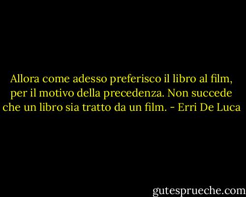 Allora come adesso preferisco il libro al film, per il motivo della precedenza. Non succede che un libro sia tratto da un film. - Erri De Luca