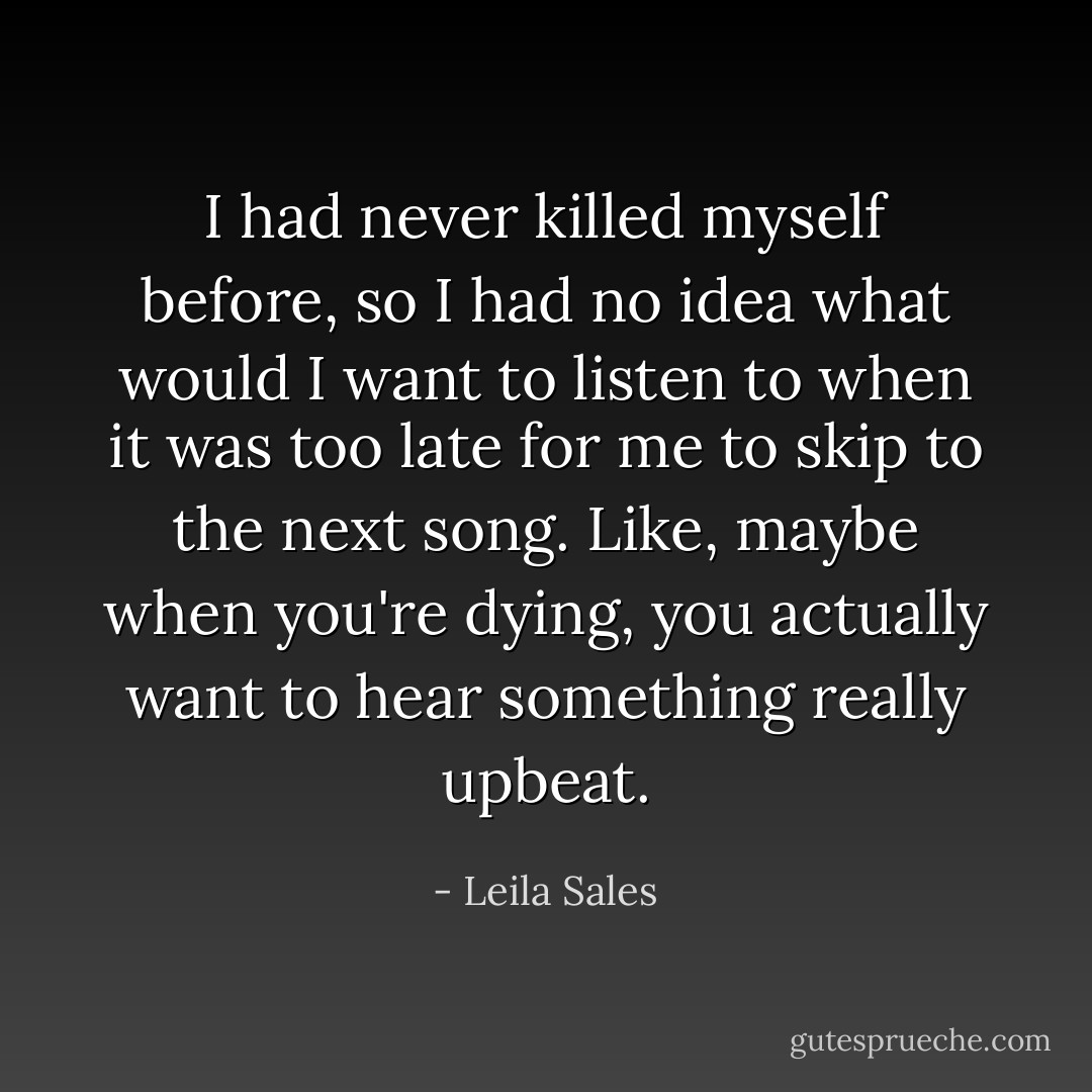 I had never killed myself before, so I had no idea what would I want to listen to when it was too late for me to skip to the next song. Like, maybe when you're dying, you actually want to hear something really upbeat. - Leila Sales