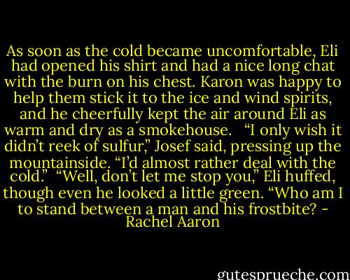 As soon as the cold became uncomfortable, Eli had opened his shirt and had a nice long chat with the burn on his chest. Karon was happy to help them stick it to the ice and wind spirits, and he cheerfully kept the air around Eli as warm and dry as a smokehouse. <br /><br />“I only wish it didn’t reek of sulfur,” Josef said, pressing up the mountainside. “I’d almost rather deal with the cold.”<br /><br />“Well, don’t let me stop you,” Eli huffed, though even he looked a little green. “Who am I to stand between a man and his frostbite? - Rachel Aaron