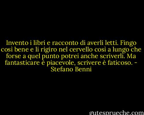 Invento i libri e racconto di averli letti. Fingo così bene e li rigiro nel cervello così a lungo che forse a quel punto potrei anche scriverli. Ma fantasticare è piacevole, scrivere è faticoso. - Stefano Benni