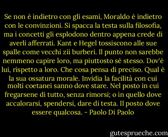 Se non è indietro con gli esami, Moraldo è indietro con le convinzioni. Si spacca la testa sulla filosofia, ma i concetti gli esplodono dentro appena crede di averli afferrati. Kant e Hegel tossiscono alle sue spalle come vecchi zii burberi. Il punto non sarebbe nemmeno capire loro, ma piuttosto sé stesso. Dov'è lui, rispetto a loro. Che cosa pensa di preciso. Qual è la sua ossatura morale. Invidia la facilità con cui molti coetanei sanno dove stare. Nel posto in cui fregarsene di tutto, senza rimorsi; o in quello dove accalorarsi, spendersi, dare di testa. Il posto dove essere qualcosa. - Paolo Di Paolo