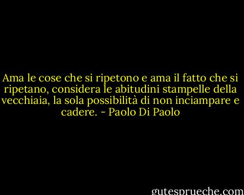 Ama le cose che si ripetono e ama il fatto che si ripetano, considera le abitudini stampelle della vecchiaia, la sola possibilità di non inciampare e cadere. - Paolo Di Paolo