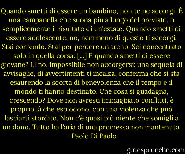 Quando smetti di essere un bambino, non te ne accorgi. È una campanella che suona più a lungo del previsto, o semplicemente il risultato di un'estate. Quando smetti di essere adolescente, no, nemmeno di questo ti accorgi. Stai correndo. Stai per perdere un treno. Sei concentrato solo in quella corsa. [...]<br />E quando smetti di essere giovane?<br />Lì no, impossibile non accorgersi: una sequela di avvisaglie, di avvertimenti ti incalza, conferma che si sta esaurendo la scorta di benevolenza che il tempo e il mondo ti hanno destinato. Che cosa si guadagna, crescendo? Dove non avresti immaginato conflitti, è proprio là che esplodono, con una violenza che può lasciarti stordito. Non c'è quasi più niente che somigli a un dono. Tutto ha l'aria di una promessa non mantenuta. - Paolo Di Paolo