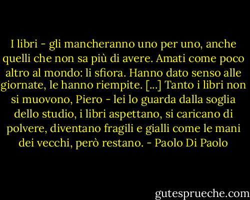 I libri - gli mancheranno uno per uno, anche quelli che non sa più di avere. Amati come poco altro al mondo: li sfiora. Hanno dato senso alle giornate, le hanno riempite. [...]<br />Tanto i libri non si muovono, Piero - lei lo guarda dalla soglia dello studio, i libri aspettano, si caricano di polvere, diventano fragili e gialli come le mani dei vecchi, però restano. - Paolo Di Paolo